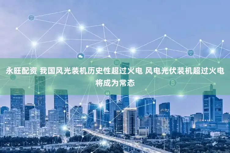 永旺配资 我国风光装机历史性超过火电 风电光伏装机超过火电将成为常态