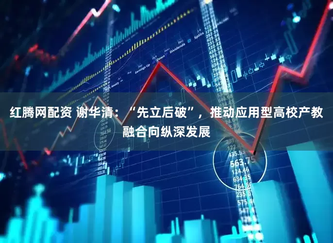 红腾网配资 谢华清：“先立后破”，推动应用型高校产教融合向纵深发展