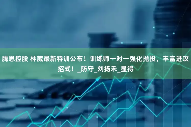 腾思控股 林葳最新特训公布！训练师一对一强化抛投，丰富进攻招式！_防守_刘扬禾_显得