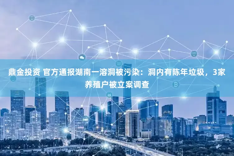 鼎金投资 官方通报湖南一溶洞被污染：洞内有陈年垃圾，3家养殖户被立案调查
