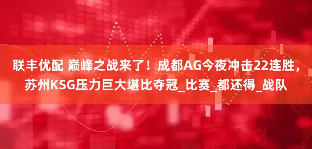 联丰优配 巅峰之战来了！成都AG今夜冲击22连胜，苏州KSG压力巨大堪比夺冠_比赛_都还得_战队