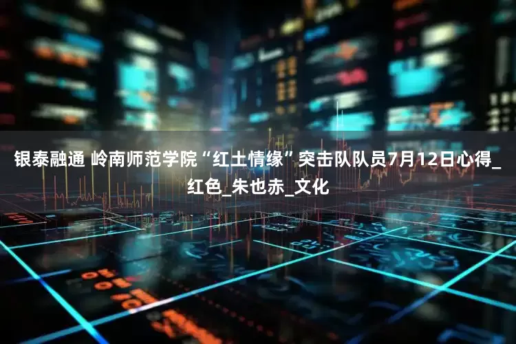 银泰融通 岭南师范学院“红土情缘”突击队队员7月12日心得_红色_朱也赤_文化