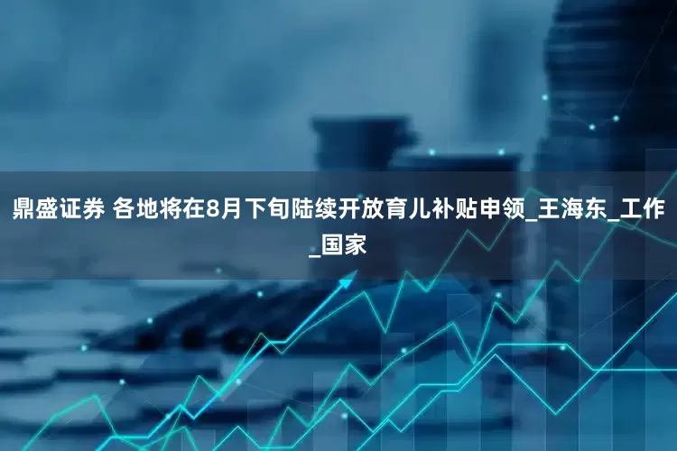 鼎盛证券 各地将在8月下旬陆续开放育儿补贴申领_王海东_工作_国家