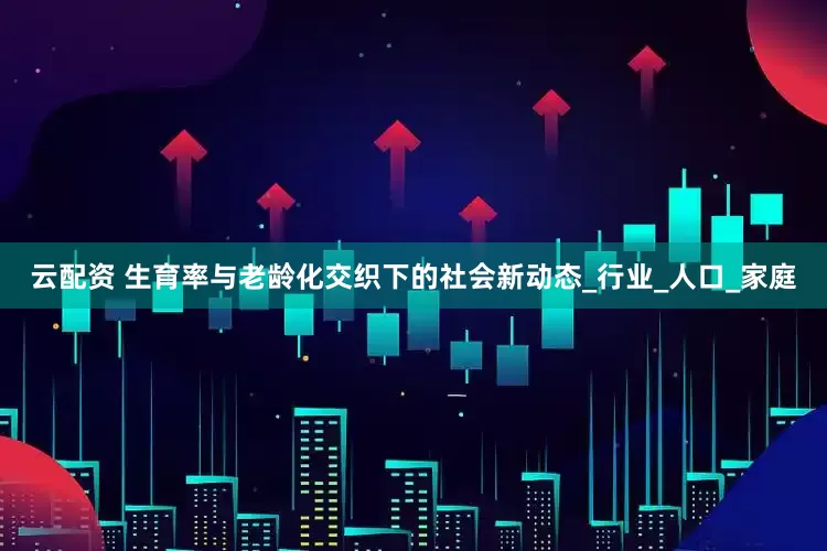 云配资 生育率与老龄化交织下的社会新动态_行业_人口_家庭