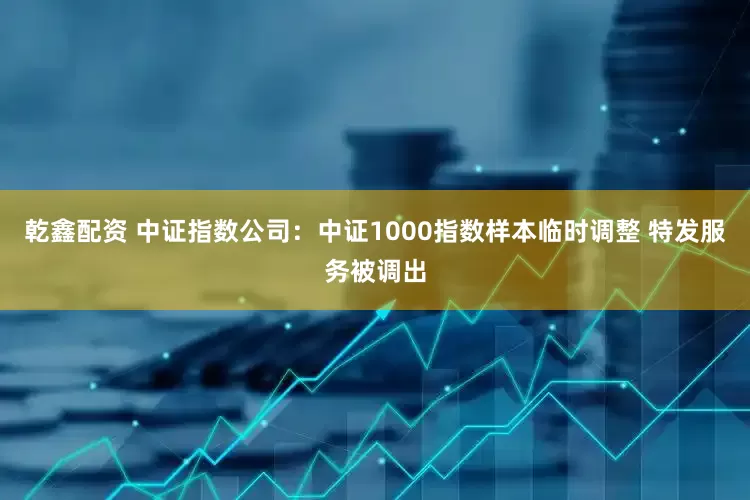 乾鑫配资 中证指数公司：中证1000指数样本临时调整 特发服务被调出