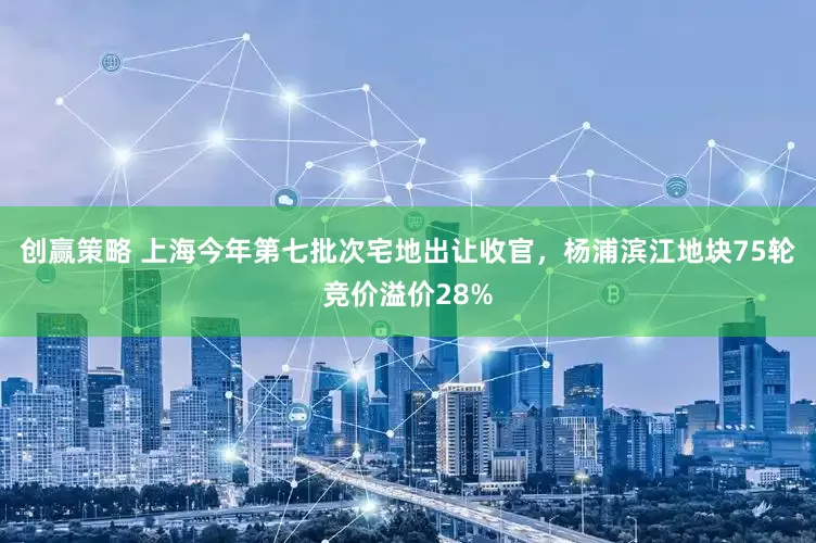 创赢策略 上海今年第七批次宅地出让收官，杨浦滨江地块75轮竞价溢价28%