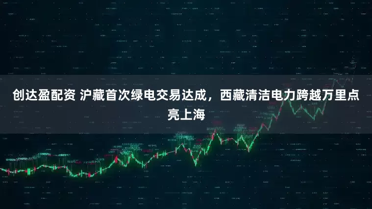 创达盈配资 沪藏首次绿电交易达成，西藏清洁电力跨越万里点亮上海