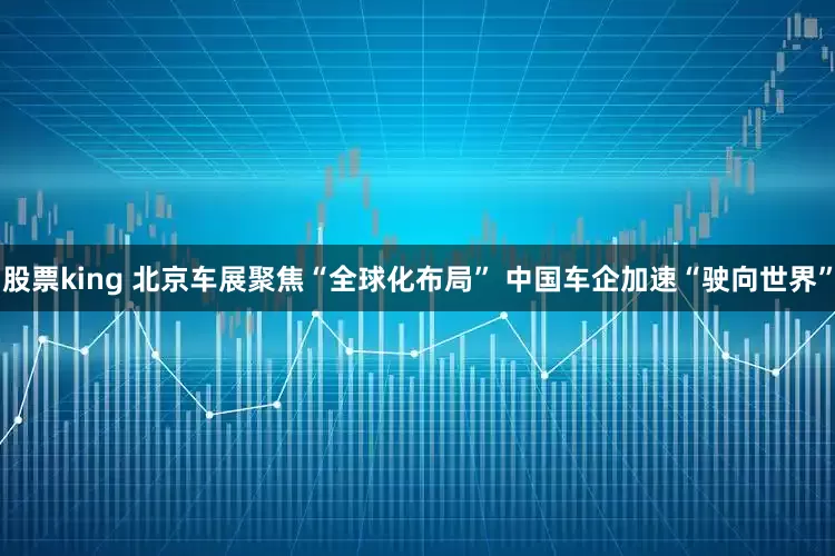 股票king 北京车展聚焦“全球化布局” 中国车企加速“驶向世界”