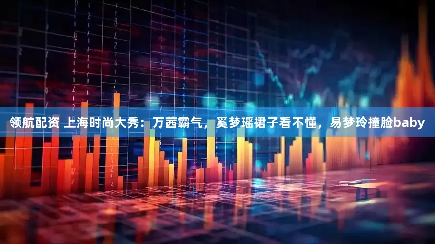领航配资 上海时尚大秀：万茜霸气，奚梦瑶裙子看不懂，易梦玲撞脸baby